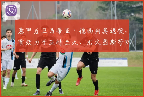 意甲后卫马蒂亚·德西利奥退役，曾效力于亚特兰大、尤文图斯等队