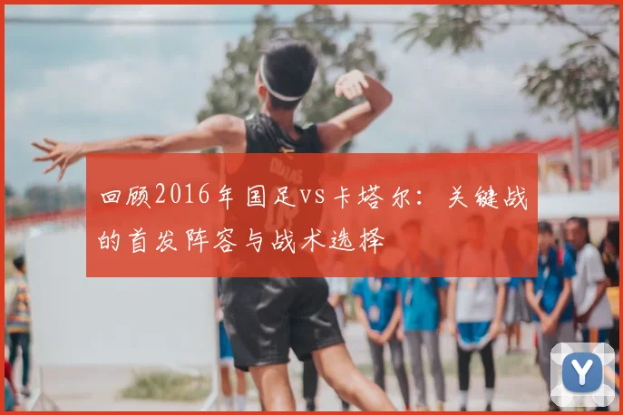 回顾2016年国足vs卡塔尔:关键战的首发阵容与战术选择