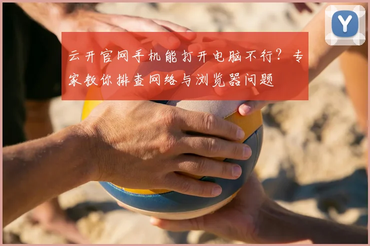 云开官网手机能打开电脑不行？专家教你排查网络与浏览器问题