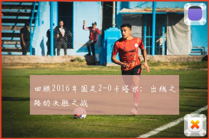 回顾2016年国足2-0卡塔尔：出线之路的决胜之战