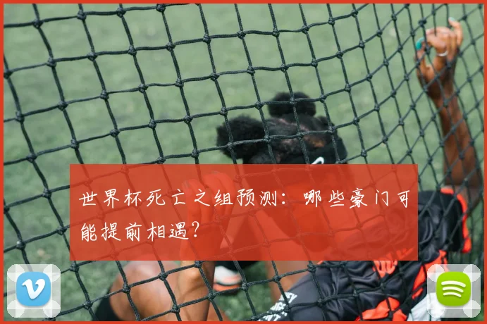 世界杯死亡之组预测：哪些豪门可能提前相遇？