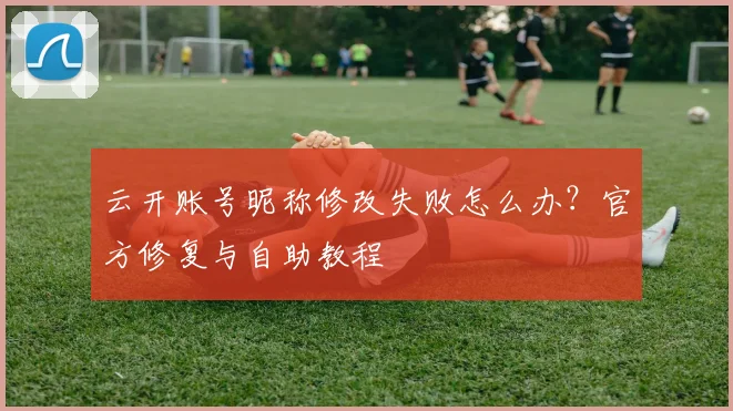云开账号昵称修改失败怎么办？官方修复与自助教程