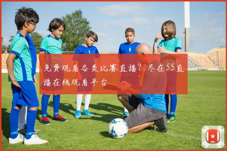 免费观看各类比赛直播？尽在55直播在线观看平台