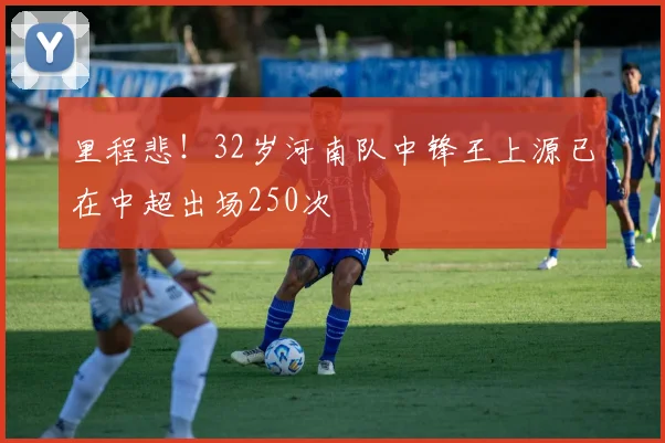 里程悲！32岁河南队中锋王上源已在中超出场250次